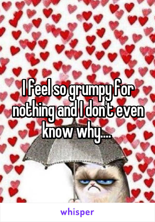 I feel so grumpy for nothing and I don't even know why.... 