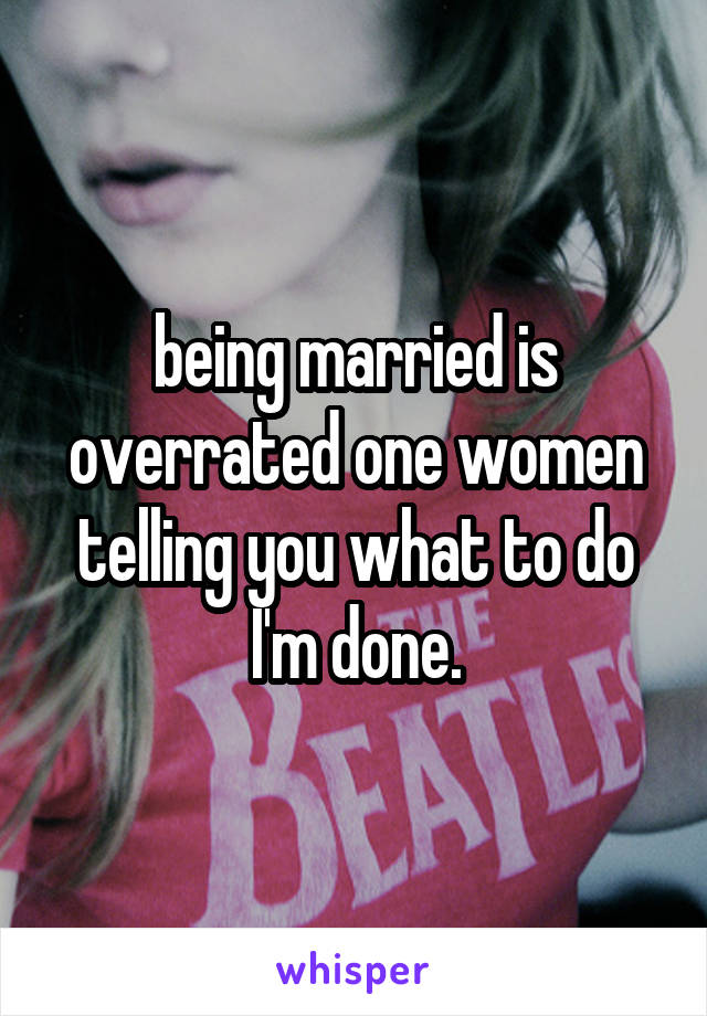being married is overrated one women telling you what to do I'm done.