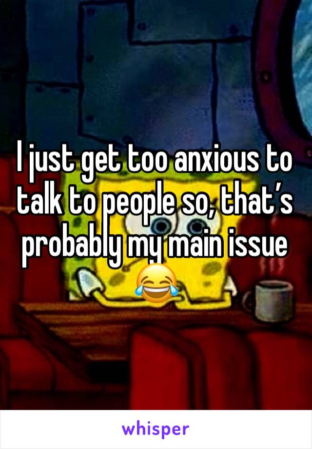 I just get too anxious to talk to people so, that’s probably my main issue 😂