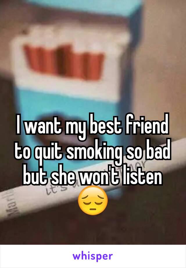I want my best friend to quit smoking so bad but she won't listen 😔