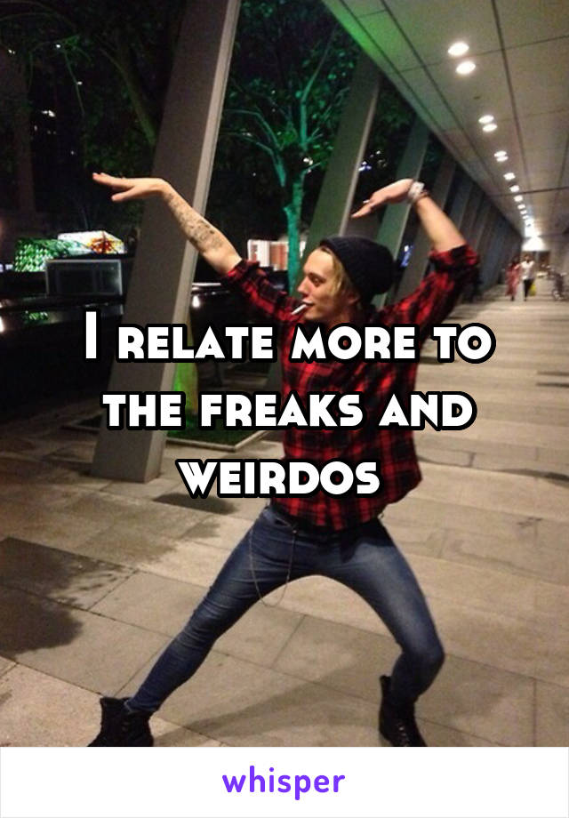 I relate more to the freaks and weirdos 