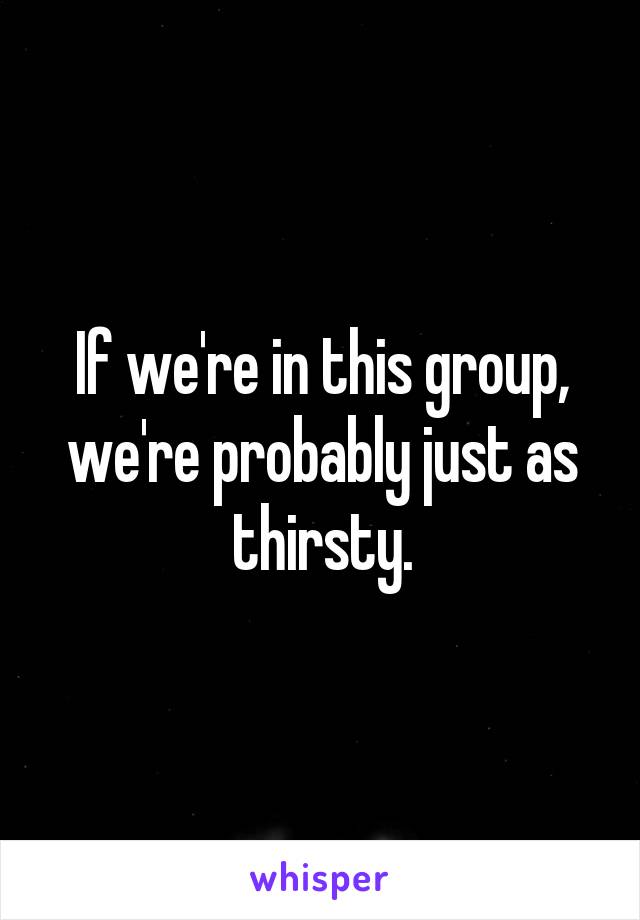 If we're in this group, we're probably just as thirsty.