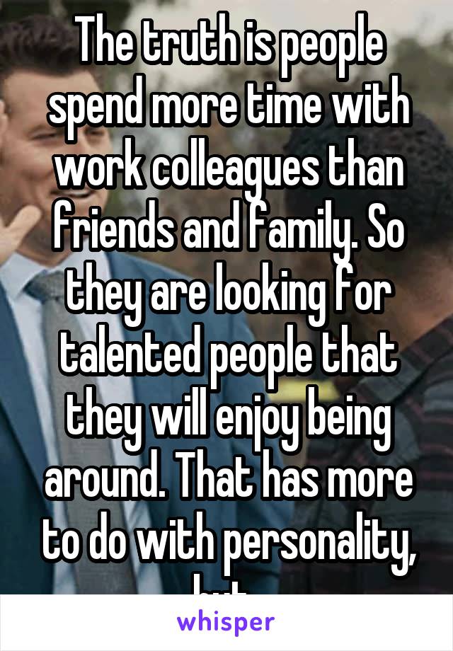The truth is people spend more time with work colleagues than friends and family. So they are looking for talented people that they will enjoy being around. That has more to do with personality, but..