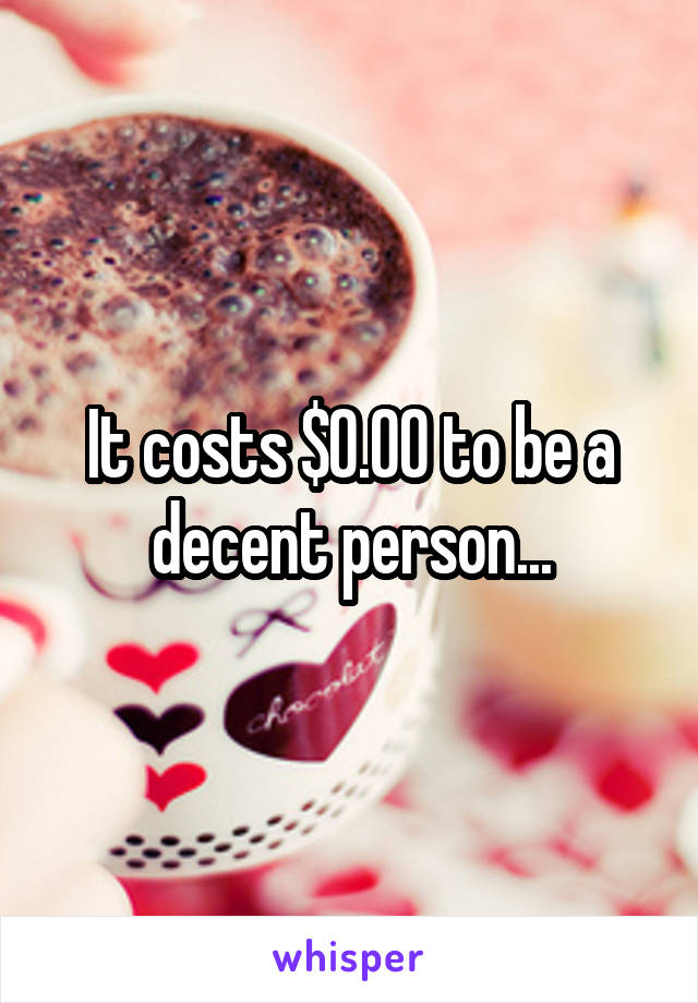 It costs $0.00 to be a decent person...