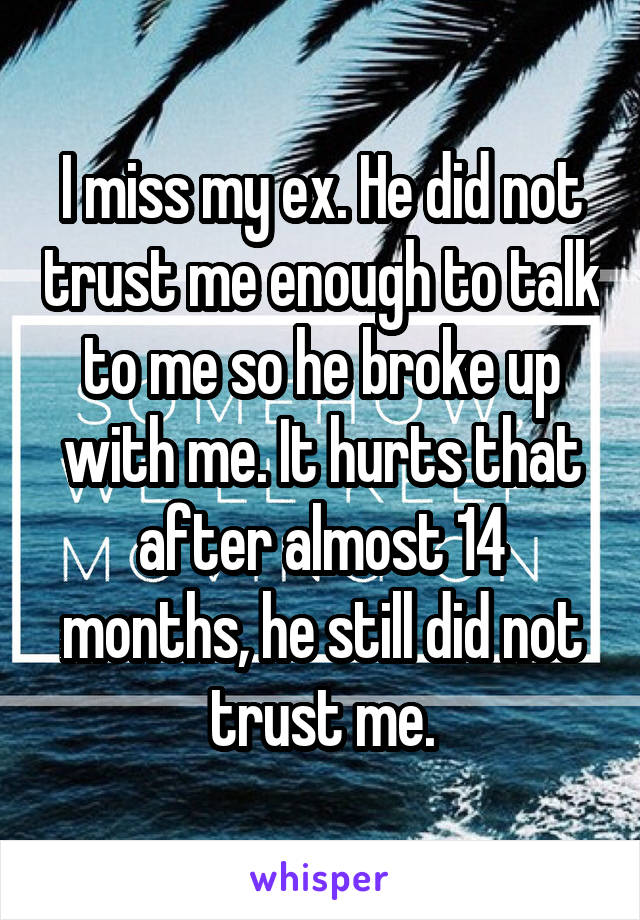 I miss my ex. He did not trust me enough to talk to me so he broke up with me. It hurts that after almost 14 months, he still did not trust me.
