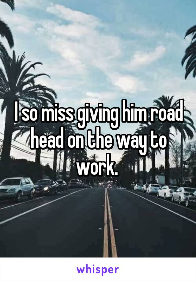 I so miss giving him road head on the way to work. 