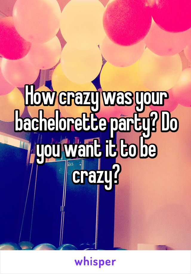 How crazy was your bachelorette party? Do you want it to be crazy?