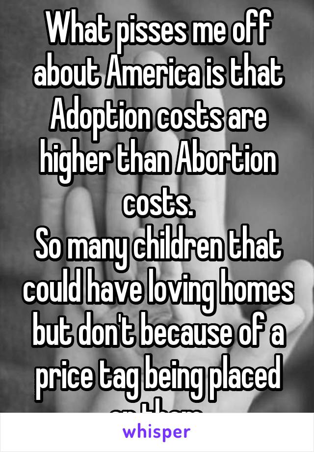 What pisses me off about America is that Adoption costs are higher than Abortion costs.
So many children that could have loving homes but don't because of a price tag being placed on them.