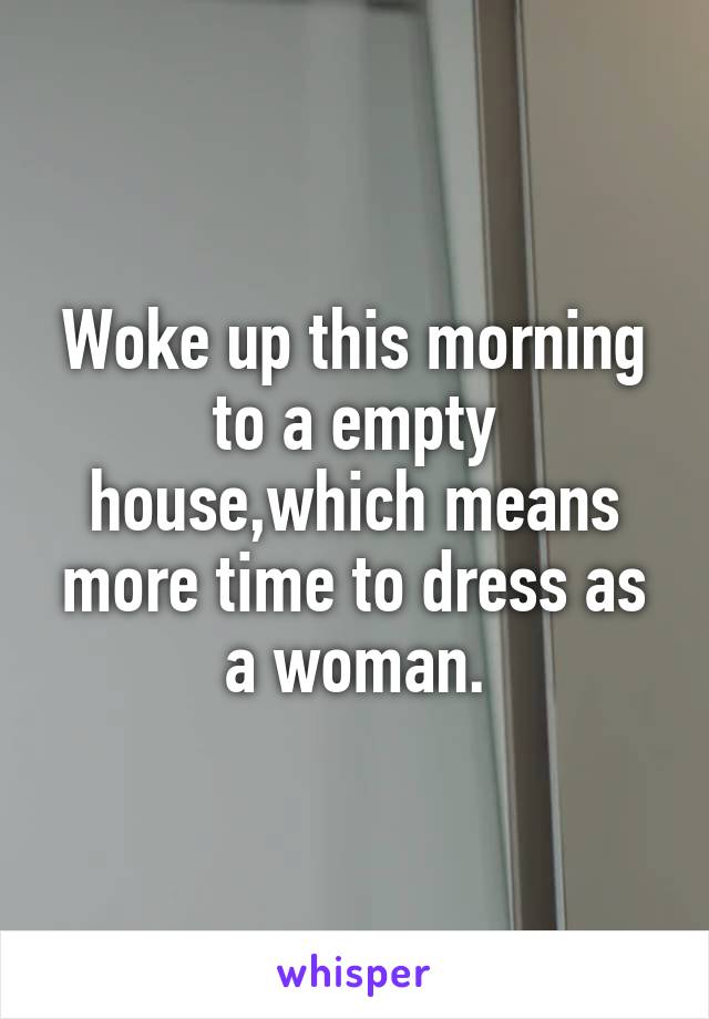 Woke up this morning to a empty house,which means more time to dress as a woman.