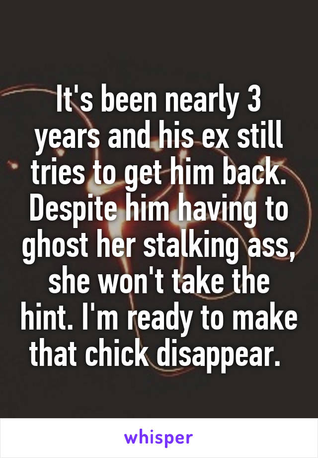 It's been nearly 3 years and his ex still tries to get him back. Despite him having to ghost her stalking ass, she won't take the hint. I'm ready to make that chick disappear. 