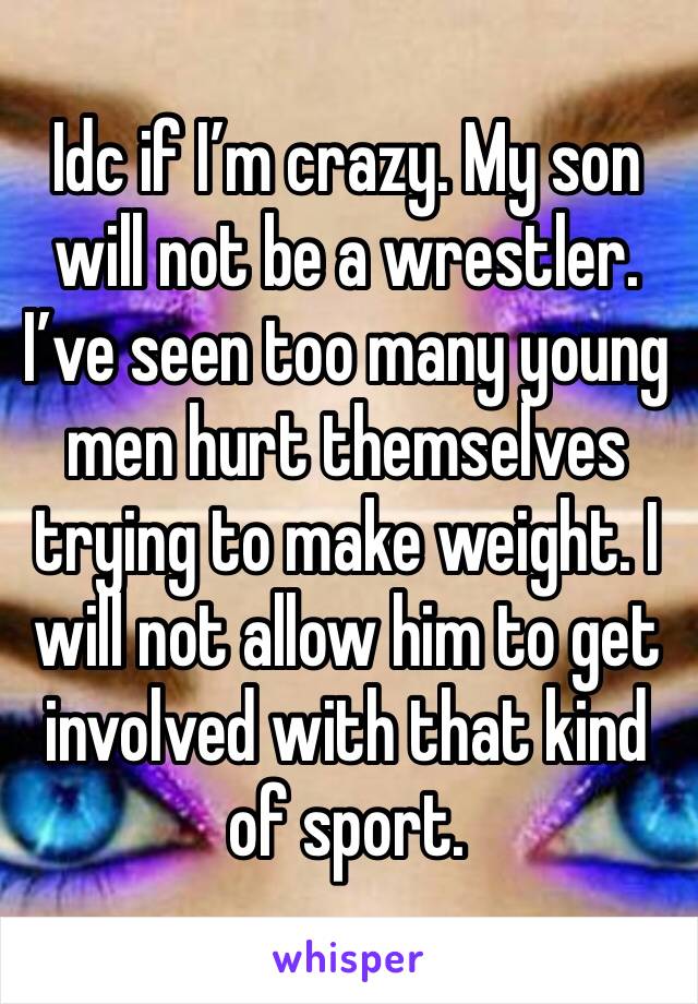 Idc if I’m crazy. My son will not be a wrestler. I’ve seen too many young men hurt themselves trying to make weight. I will not allow him to get involved with that kind of sport.