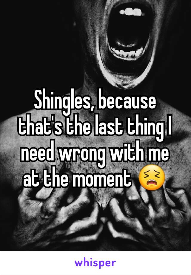 Shingles, because that's the last thing I need wrong with me at the moment 😣
