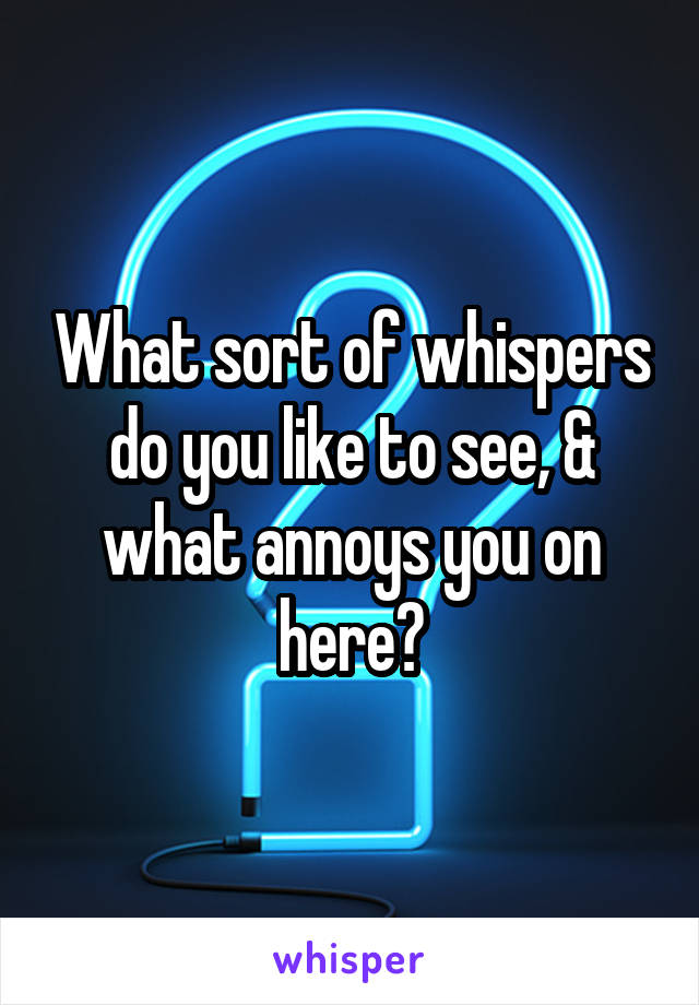 What sort of whispers do you like to see, & what annoys you on here?