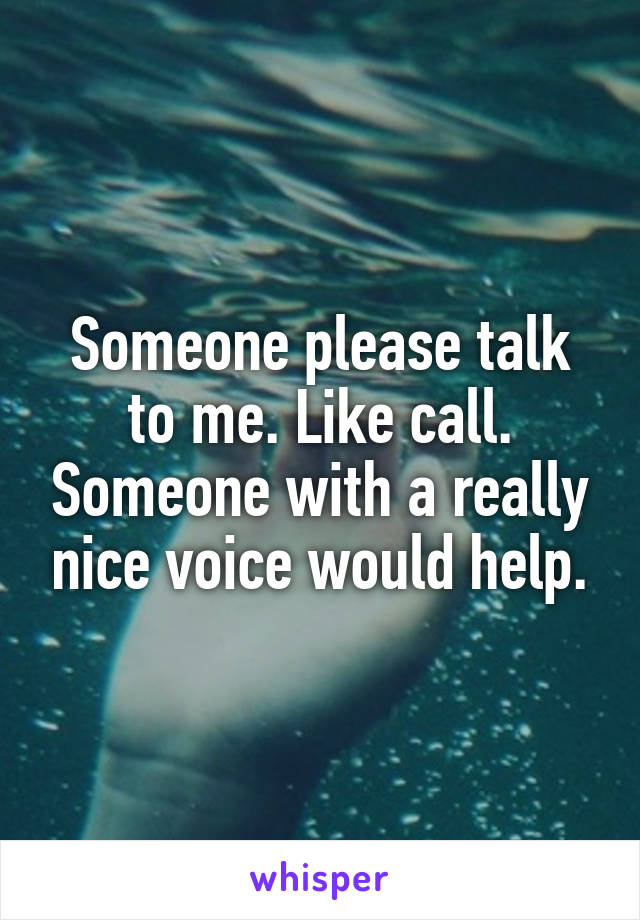 Someone please talk to me. Like call. Someone with a really nice voice would help.