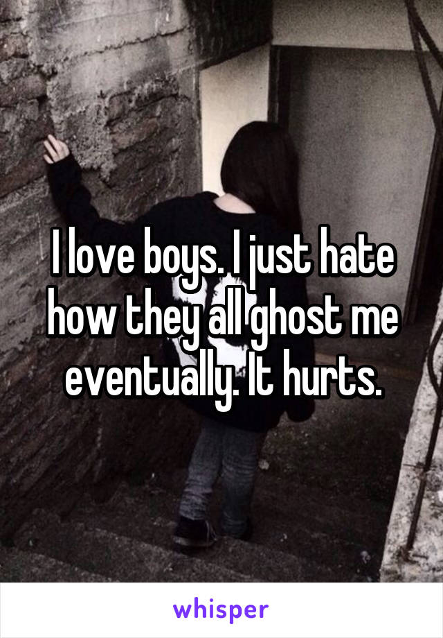 I love boys. I just hate how they all ghost me eventually. It hurts.