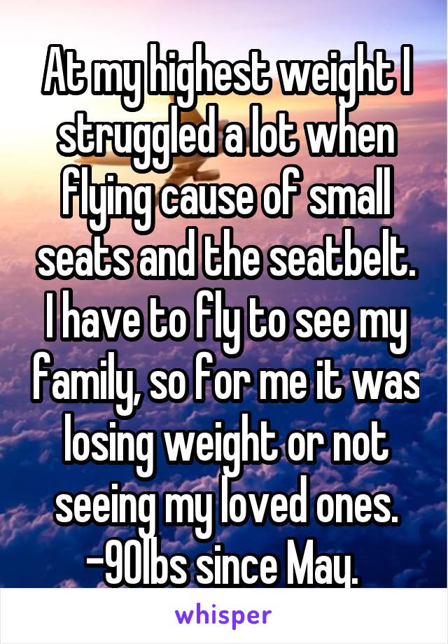 At my highest weight I struggled a lot when flying cause of small seats and the seatbelt. I have to fly to see my family, so for me it was losing weight or not seeing my loved ones. -90lbs since May. 