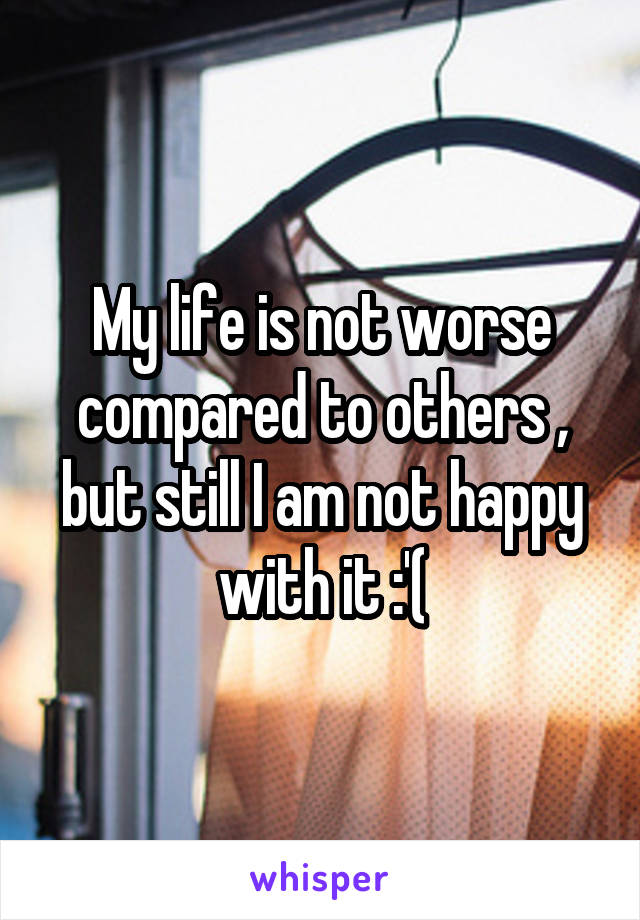 My life is not worse compared to others , but still I am not happy with it :'(