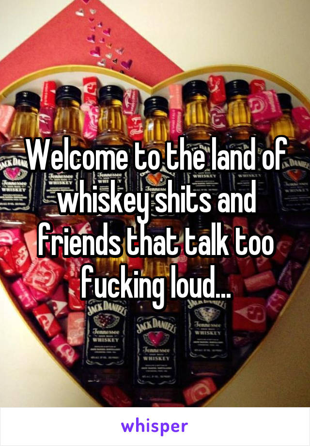 Welcome to the land of whiskey shits and friends that talk too fucking loud...