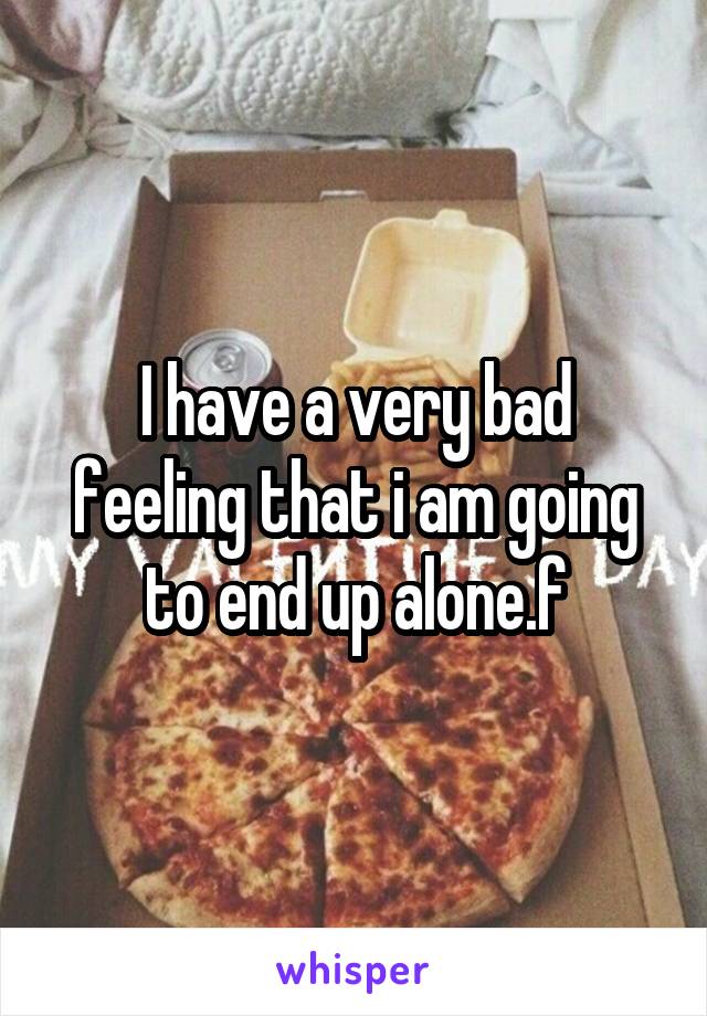 I have a very bad feeling that i am going to end up alone.f