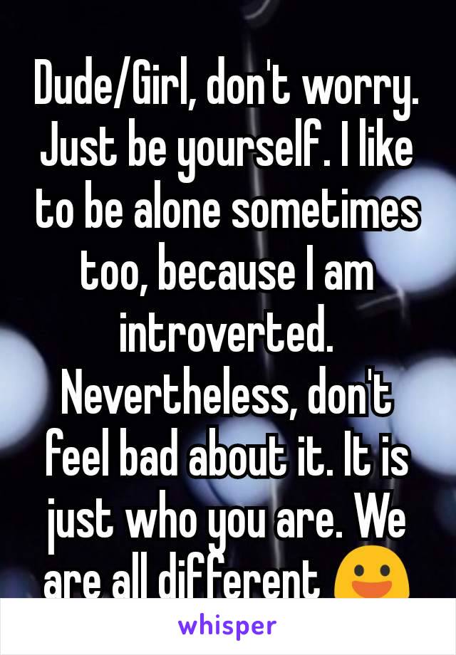 Dude/Girl, don't worry. Just be yourself. I like to be alone sometimes too, because I am introverted. Nevertheless, don't feel bad about it. It is just who you are. We are all different 😃