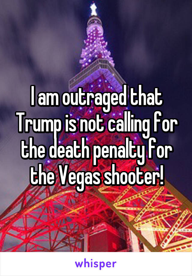 I am outraged that Trump is not calling for the death penalty for the Vegas shooter!