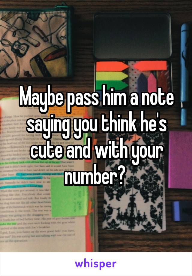 Maybe pass him a note saying you think he's cute and with your number? 