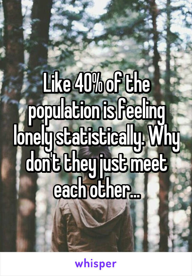Like 40% of the population is feeling lonely statistically. Why don't they just meet each other...