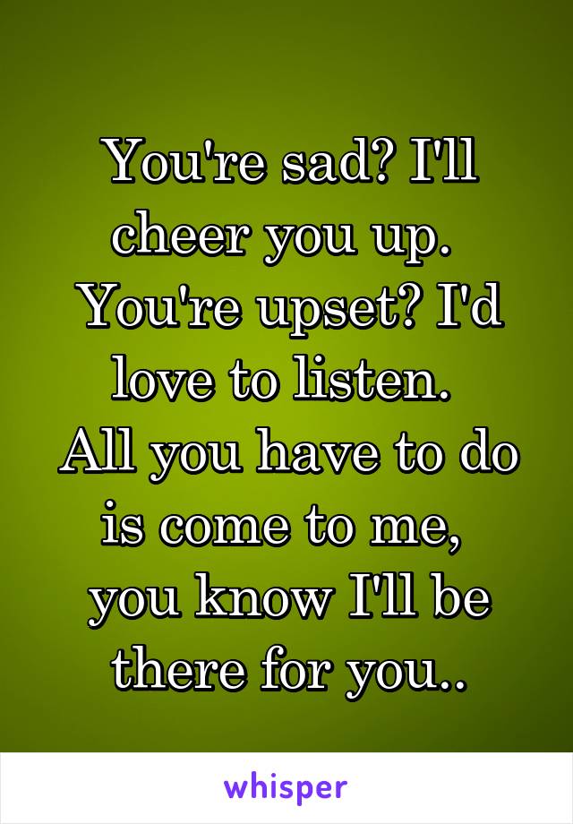 You're sad? I'll cheer you up. 
You're upset? I'd love to listen. 
All you have to do is come to me, 
you know I'll be there for you..
