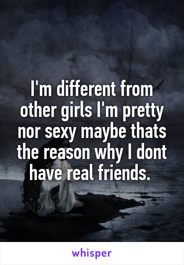 I'm different from other girls I'm pretty nor sexy maybe thats the reason why I dont have real friends. 
