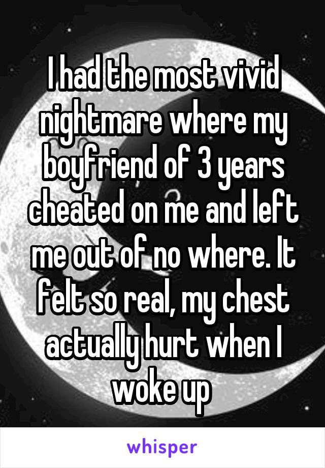 I had the most vivid nightmare where my boyfriend of 3 years cheated on me and left me out of no where. It felt so real, my chest actually hurt when I woke up 