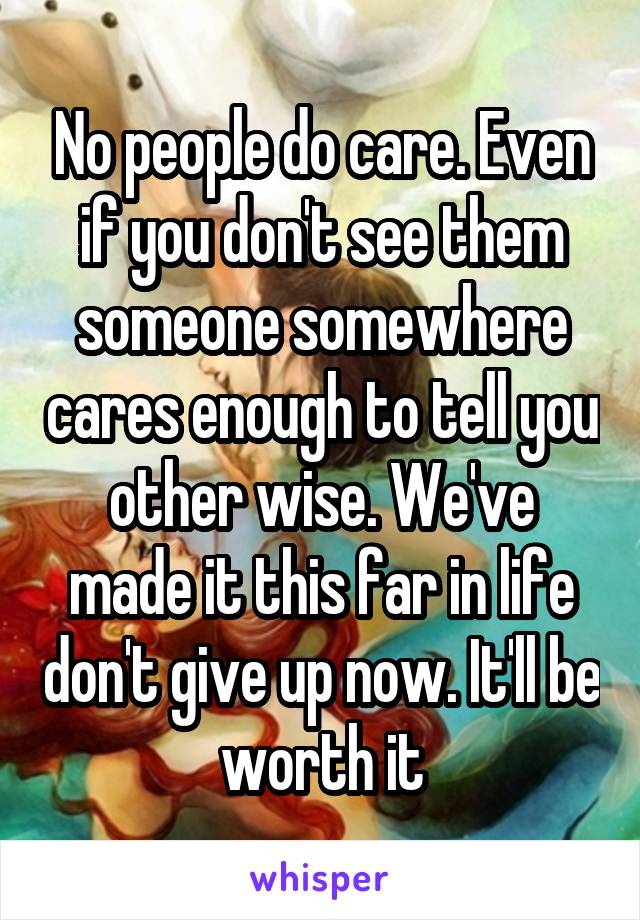 No people do care. Even if you don't see them someone somewhere cares enough to tell you other wise. We've made it this far in life don't give up now. It'll be worth it