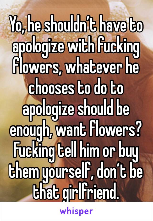 Yo, he shouldn’t have to apologize with fucking flowers, whatever he chooses to do to apologize should be enough, want flowers? Fucking tell him or buy them yourself, don’t be that girlfriend. 