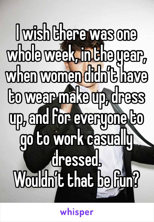 I wish there was one whole week, in the year, when women didn’t have to wear make up, dress up, and for everyone to go to work casually dressed.
Wouldn’t that be fun? 