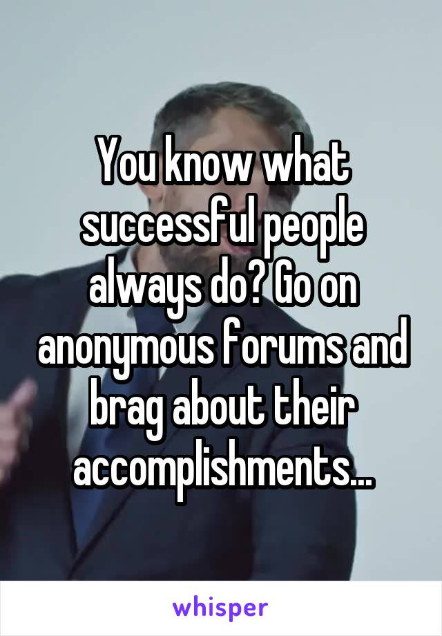 You know what successful people always do? Go on anonymous forums and brag about their accomplishments...