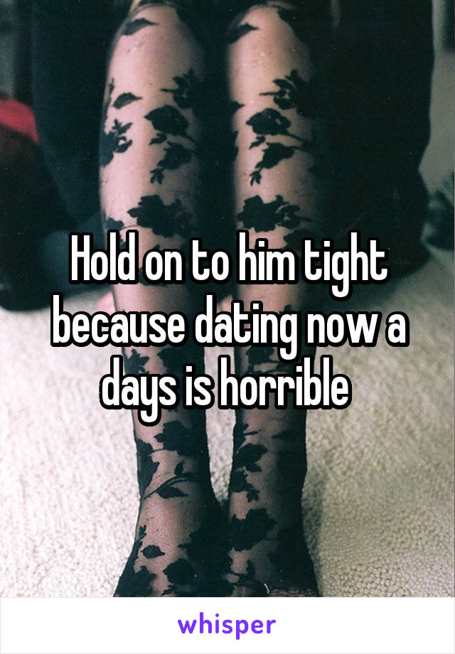 Hold on to him tight because dating now a days is horrible 