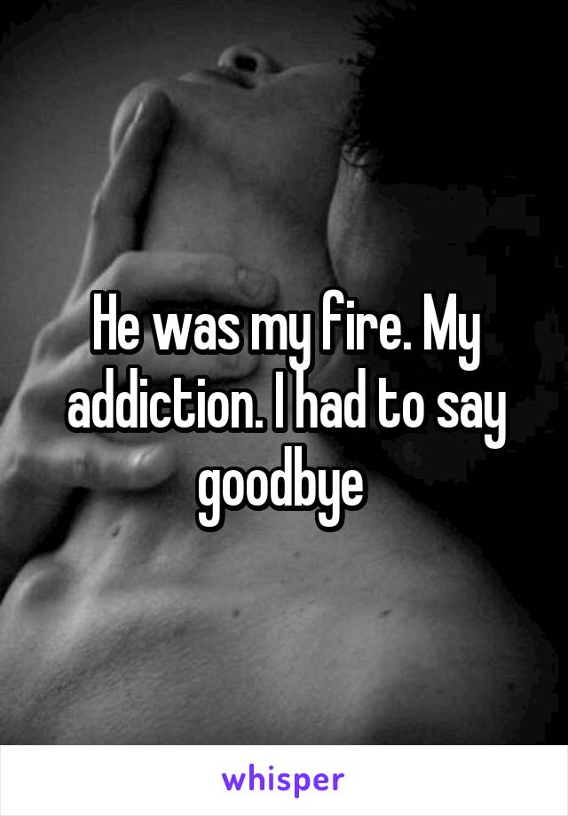 He was my fire. My addiction. I had to say goodbye 
