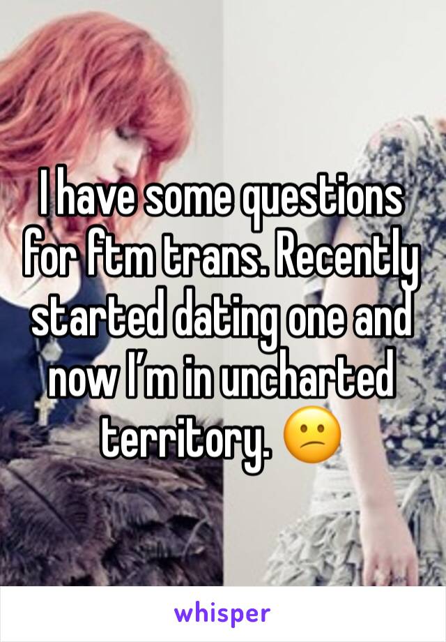 I have some questions for ftm trans. Recently started dating one and now I’m in uncharted territory. 😕