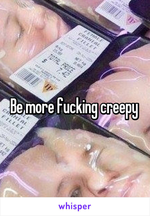 Be more fucking creepy 