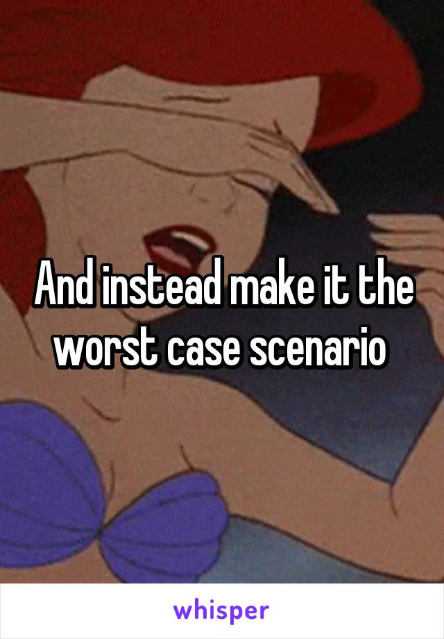 And instead make it the worst case scenario 