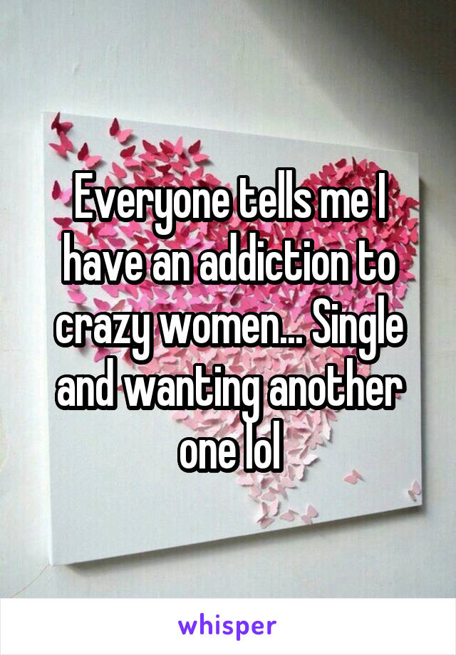 Everyone tells me I have an addiction to crazy women... Single and wanting another one lol