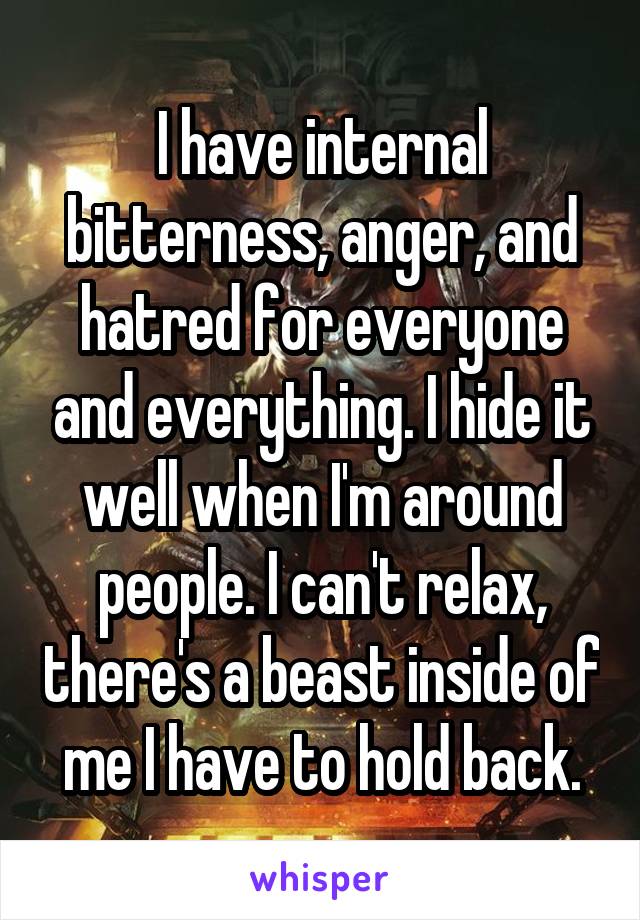 I have internal bitterness, anger, and hatred for everyone and everything. I hide it well when I'm around people. I can't relax, there's a beast inside of me I have to hold back.