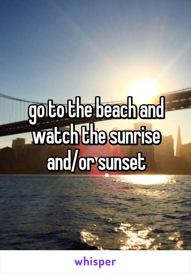 go to the beach and watch the sunrise and/or sunset