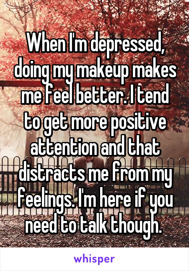 When I'm depressed, doing my makeup makes me feel better. I tend to get more positive attention and that distracts me from my feelings. I'm here if you need to talk though. 
