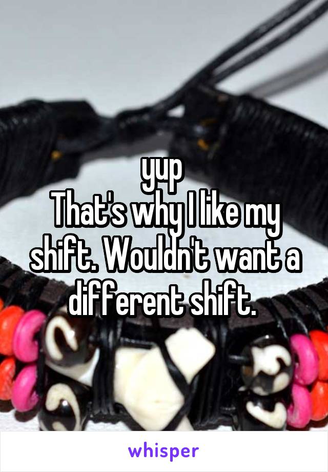 yup 
That's why I like my shift. Wouldn't want a different shift. 