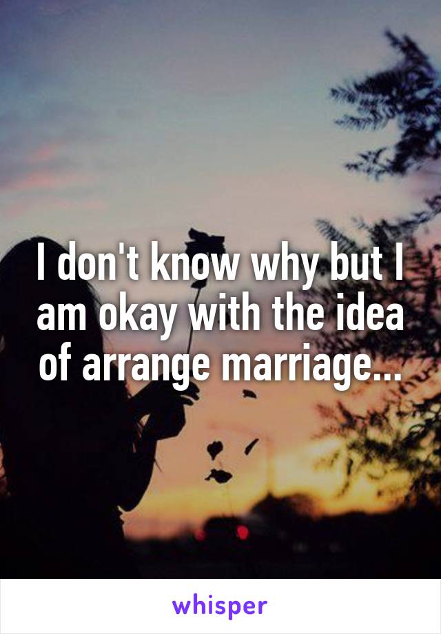 I don't know why but I am okay with the idea of arrange marriage...