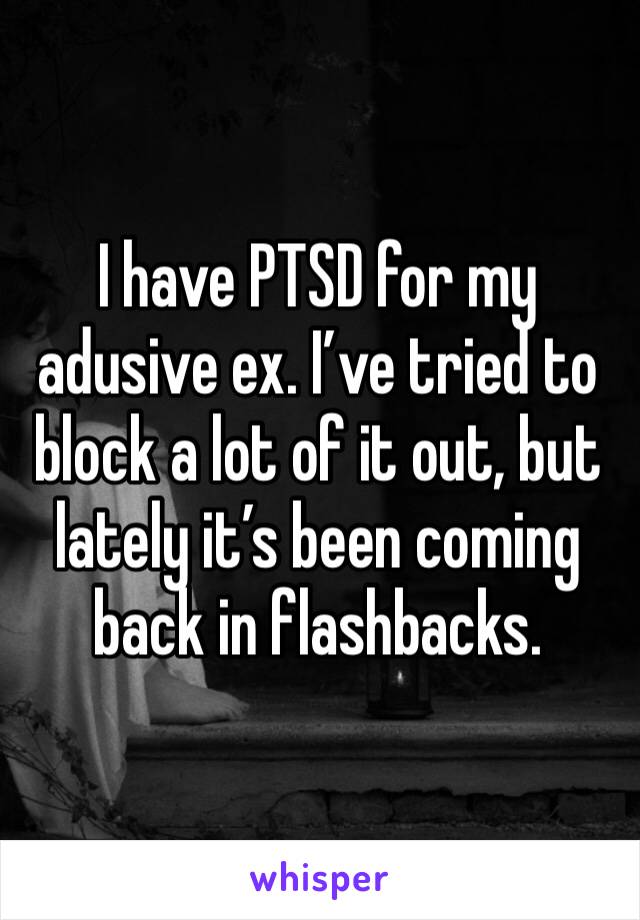 I have PTSD for my adusive ex. I’ve tried to block a lot of it out, but lately it’s been coming back in flashbacks. 