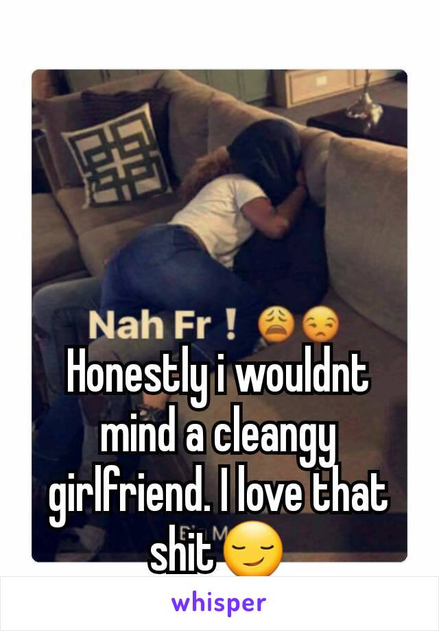 Honestly i wouldnt mind a cleangy girlfriend. I love that shit😏