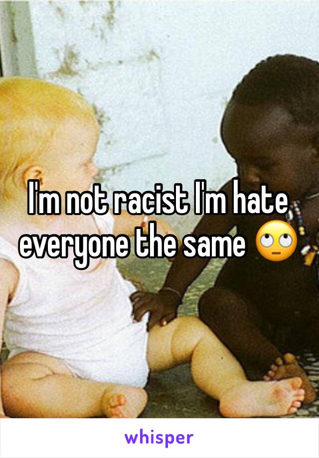 I'm not racist I'm hate everyone the same 🙄