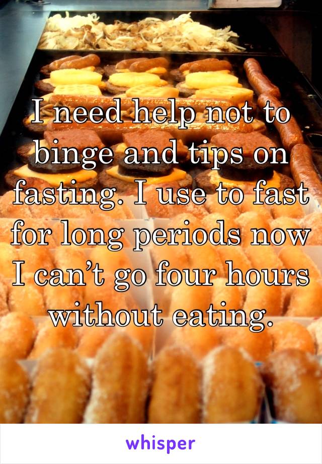I need help not to binge and tips on fasting. I use to fast for long periods now I can’t go four hours without eating. 