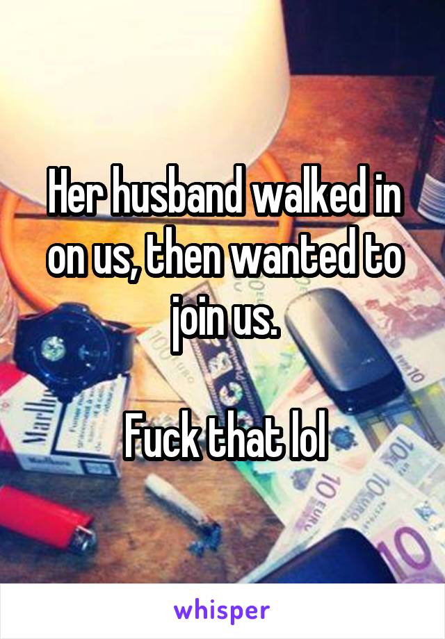 Her husband walked in on us, then wanted to join us.

Fuck that lol